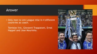 Answer
• Only men to win League title in 4 different
countries as coach.
Tomislav Ivic, Giovanni Trappatoni, Ernst
Happel and Jose Mourinho.
 