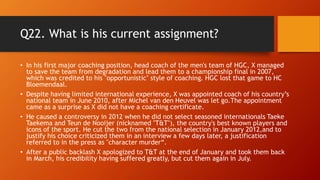 Q22. What is his current assignment?
• In his first major coaching position, head coach of the men's team of HGC, X managed
to save the team from degradation and lead them to a championship final in 2007,
which was credited to his "opportunistic" style of coaching. HGC lost that game to HC
Bloemendaal.
• Despite having limited international experience, X was appointed coach of his country’s
national team in June 2010, after Michel van den Heuvel was let go.The appointment
came as a surprise as X did not have a coaching certificate.
• He caused a controversy in 2012 when he did not select seasoned internationals Taeke
Taekema and Teun de Nooijer (nicknamed "T&T"), the country's best known players and
icons of the sport. He cut the two from the national selection in January 2012,and to
justify his choice criticized them in an interview a few days later, a justification
referred to in the press as "character murder“.
• After a public backlash X apologized to T&T at the end of January and took them back
in March, his credibility having suffered greatly, but cut them again in July.
 