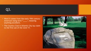 Q3.
• Word X comes from the early 19th century
American slang term “____", meaning
anything excellent.
• The Country Club in Atlantic City lay claim
to the first use of the word ‘X'.
 