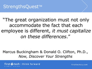 “ The great organization must not only accommodate the fact that each employee is different,  it must capitalize on these differences .”   Marcus Buckingham & Donald O. Clifton, Ph.D.,  Now, Discover Your Strengths   StrengthsQuest  