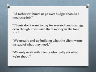 “I’d	
  rather	
  eat	
  hours	
  or	
  go	
  over	
  budget	
  than	
  do	
  a	
  
mediocre	
  job.”	
  
	
  
“Clients	
  don’t	
  want	
  to	
  pay	
  for	
  research	
  and	
  strategy,	
  
even	
  though	
  it	
  will	
  save	
  them	
  money	
  in	
  the	
  long	
  
run.”	
  
	
  
“We	
  usually	
  end	
  up	
  building	
  what	
  the	
  client	
  wants	
  
instead	
  of	
  what	
  they	
  need.”	
  
	
  
“We	
  only	
  work	
  with	
  clients	
  who	
  really	
  get	
  what	
  
we’re	
  about.”	
  
	
  
	
  
                                     •1•
 