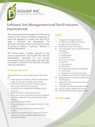 SoftwareTest Management andTest Processes
Improvement
This course presents the management of the testing
process in the context of software engineering. It
covers the application of quality risks and how to
apply a risk-driven test development. The
participants would be able to understand the value
of testing in making a “go/no-go” decisions in
software deployment.
This course covers a modern approach in test
process improvement. This includes the roles and
responsibilities associated for test process
improvement project. Gap analysis and next steps
to undergo to proceed to the next level of process
maturity is presented.
Training Objectives
At the end of the course, the participants will be able
to:
1. Apply quality risk analysis, determine test project
scope, and prepare a budget and schedule.
2. Institute and use bug and test tracking systems
that support effective test reporting.
3. Prepare for and manage the challenges of test
execution.
4. Build and retain an effective test team.
5. Work and communicate effectively with managers
and peers, especially when communicating test
findings.
6. Improve testing processes.
7. Make visible step-by-step improvements for a fast
payback.
8. Describe various Test Process Improvement
models.
9. Implement improvements in conjunction with or
independent of the Capability Maturity Model
Integration (CMMI).
Topics
I. Pragmatic Testing Unravelled
a) Effective and Efficient Testing
b) Right Level of Efficiency
II. Aligning Testing in the Project
III. Test Strategies, Tactics, and Design test
strategies
a) Analytical
b) Model-based
c) Methodical
d) Process-oriented
e) Dynamic
f) Philosophical
g) Regression
h) Three Other Regression Strategies
i) Test Tactics
j) Categories of Testing Techniques
k) Strategic and Tactical Considerations
IV. Managing Test Execution and Reporting
Test Progress
V. Applying Process Improvement to the
Testing Process
VI. Using the Test Maturity Model (TMM)
VII. How to Conduct TMM Assessments
VIII. Structured Test Process Improvement
Duration 2 days
 