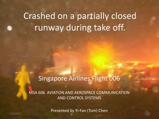 Crashed on a partially closed
runway during take off.
Singapore Airlines Flight 006
MSA 606 AVIATION AND AEROSPACE COMMUNICATION
AND CONTROL SYSTEMS
Presented by Yi-Fan (Tom) Chen
1/30/2015 1
 
