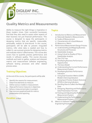 Quality Metrics and Measurements
Ability to measure the right things is imperative in
these modern times. Even successful businesses
find that they also need to assess other aspects of
their business not just financial performance. This
course is designed to equip the participants in
designing metrics that are specific, measurable,
achievable, realistic & time-bound. In this course,
participants will be able to prevent misguided
metrics; infer what data is needed and how to
collect it; use a proven process for designing metrics
and evaluate metrics’ effectiveness. This course also
covers how to quantify process performance and
results in software quality. This course discusses
methods and tools to gather, analyze and interpret
metrics and measurement software engineering,
software testing processes and other related
process areas.
Training Objectives
At the end of the course, the participants will be able
to:
1. Identify the reasons for measurement.
2. Determineelements to measure.
3. Definevarious models in measurement.
4. Align performance measures in objectives
5. Setup a measurement plan in a project.
6. Use common graphical tools for metrics
presentation and reporting.
Duration 2 days
Topics
I. Introduction to Metrics and Measurement
a) Rationale Needed in Measurements
b) Scales of Measurement
c) Characteristics of a Good Measure
d) Measure vs. Metric
II. PerformanceMeasurement Design Process
a) Understandingand Mapping Business
Structures and Processes
b) Stakeholder Analysis
c) UsingCritical-to-Quality (CTQ) in
Stakeholder Analysis
d) The CTQ Tree
e) Developing Business Performance
Opportunities
f) The Kano Model
g) Understandingthe Current Performance
MeasurementSystem
h) Developing Business Performance
Indicators
i) UsingGoal-Question-Metric(GQM)
Model in Deriving Indicators
j) UsingInput-Process-Output-Outcome
(IPOO)in Deriving Indicators
k) Deciding How to Collect the Required
Data
l) Designing, Reporting and Performance
Data Presentation Formats
m)Testing and Adjusting the Performance
MeasurementSystem
n) Implementing the Performance
MeasurementSystem
III. Metrics in Software Testing and Software
EngineeringProcesses
 