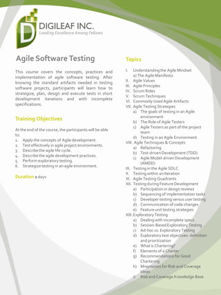 Agile Software Testing
This course covers the concepts, practices and
implementation of agile software testing. After
knowing the standard artifacts needed in testing
software projects, participants will learn how to
strategize, plan, design and execute tests in short
development iterations and with incomplete
specifications.
Training Objectives
At the end of the course, the participants will be able
to:
1. Apply the concepts of Agile development.
2. Test effectively in agile project environments.
3. Describethe agile life cycle.
4. Describethe agile development practices.
5. Perform exploratory testing.
6. Strategizetesting in an agile environment.
Duration 2 days
Topics
I. Understandingthe Agile Mindset
a) The Agile Manifesto
II. Agile Values
III. Agile Principles
IV. Scrum Roles
V. Scrum Techniques
VI. Commonly Used Agile Artifacts
VII. Agile Testing Strategies
a) The goals of testing in an Agile
environment
b) The Role of Agile Testers
c) Agile Testers as part of the project
team
d) Testing in an Agile Environment
VIII. Agile Techniques & Concepts
a) Refactoring
b) Test-driven Development (TDD)
c) Agile Model-driven Development
(AMDD)
IX. Testing in the Agile SDLC
X. Testing within an Iteration
XI. Agile Testing Quadrants
XII. Testing during Feature Development
a) Participation in design reviews
b) Sequencing of implementation tasks
c) Developer testing versus user testing
d) Communication of code changes
e) Featureunit testing strategies
XIII.Exploratory Testing
a) Dealingwith incomplete specs
b) Session-BasedExploratory Testing
c) Ad-hoc vs. Exploratory Testing
d) Exploratory test objectives: definition
and prioritization
e) What is Chartering?
f) Elements of a Charter
g) Recommendations for Good
Chartering
h) Mnemonics for Risk and Coverage
Ideas
i) Risk and Coverage Knowledge Base
 