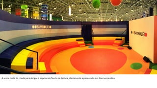 A	
  arena	
  noite	
  foi	
  criada	
  para	
  abrigar	
  o	
  espetáculo	
  Sonho	
  de	
  Leitura,	
  diariamente	
  apresentado	
  em	
  diversas	
  sessões.	
  	
  
 