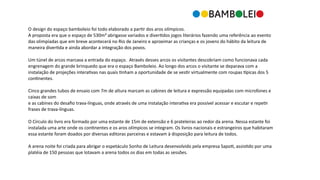 BAMB LEI
O	
  design	
  do	
  espaço	
  bamboleio	
  foi	
  todo	
  elaborado	
  a	
  par3r	
  dos	
  aros	
  olímpicos.	
  	
  
A	
  proposta	
  era	
  que	
  o	
  espaço	
  de	
  530m²	
  abrigasse	
  variados	
  e	
  diver3dos	
  jogos	
  literários	
  fazendo	
  uma	
  referência	
  ao	
  evento	
  
das	
  olimpíadas	
  que	
  em	
  breve	
  acontecerá	
  no	
  Rio	
  de	
  Janeiro	
  e	
  aproximar	
  as	
  crianças	
  e	
  os	
  jovens	
  do	
  hábito	
  da	
  leitura	
  de	
  
maneira	
  diver3da	
  e	
  ainda	
  abordar	
  a	
  integração	
  dos	
  povos.	
  
Um	
  túnel	
  de	
  arcos	
  marcava	
  a	
  entrada	
  do	
  espaço.	
  	
  Através	
  desses	
  arcos	
  os	
  visitantes	
  descobriam	
  como	
  funcionava	
  cada	
  
engrenagem	
  do	
  grande	
  brinquedo	
  que	
  era	
  o	
  espaço	
  Bamboleio.	
  Ao	
  longo	
  dos	
  arcos	
  o	
  visitante	
  se	
  deparava	
  com	
  a	
  
instalação	
  de	
  projeções	
  intera3vas	
  nas	
  quais	
  3nham	
  a	
  oportunidade	
  de	
  se	
  ves3r	
  virtualmente	
  com	
  roupas	
  Mpicas	
  dos	
  5	
  
con3nentes.	
  	
  
Cinco	
  grandes	
  tubos	
  de	
  ensaio	
  com	
  7m	
  de	
  altura	
  marcam	
  as	
  cabines	
  de	
  leitura	
  e	
  expressão	
  equipadas	
  com	
  microfones	
  e	
  
caixas	
  de	
  som	
  	
  
e	
  as	
  cabines	
  do	
  desaﬁo	
  trava-­‐línguas,	
  onde	
  através	
  de	
  uma	
  instalação	
  intera3va	
  era	
  possível	
  acessar	
  e	
  escutar	
  e	
  repe3r	
  
frases	
  de	
  trava-­‐línguas.	
  	
  
O	
  Círculo	
  do	
  livro	
  era	
  formado	
  por	
  uma	
  estante	
  de	
  15m	
  de	
  extensão	
  e	
  6	
  prateleiras	
  ao	
  redor	
  da	
  arena.	
  Nessa	
  estante	
  foi	
  
instalada	
  uma	
  arte	
  onde	
  os	
  con3nentes	
  e	
  os	
  aros	
  olímpicos	
  se	
  integram.	
  Os	
  livros	
  nacionais	
  e	
  estrangeiros	
  que	
  habitaram	
  
essa	
  estante	
  foram	
  doados	
  por	
  diversas	
  editoras	
  parceiras	
  e	
  estavam	
  à	
  disposição	
  para	
  leitura	
  de	
  todos.	
  	
  
A	
  arena	
  noite	
  foi	
  criada	
  para	
  abrigar	
  o	
  espetáculo	
  Sonho	
  de	
  Leitura	
  desenvolvido	
  pela	
  empresa	
  Sapo3,	
  assis3do	
  por	
  uma	
  
platéia	
  de	
  150	
  pessoas	
  que	
  lotavam	
  a	
  arena	
  todos	
  os	
  dias	
  em	
  todas	
  as	
  sessões.	
  	
  
 