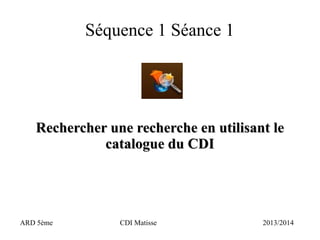 Séquence 1 Séance 1
Réaliser une recherche en utilisant leRéaliser une recherche en utilisant le
catalogue du CDIcatalogue du CDI
ARD 5ème CDI Matisse 2013/2014
 