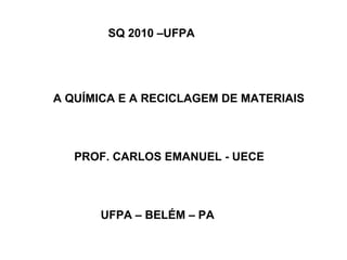 SQ 2010 –UFPA

A QUÍMICA E A RECICLAGEM DE MATERIAIS

PROF. CARLOS EMANUEL - UECE

UFPA – BELÉM – PA

 