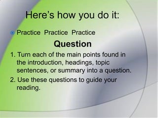 Here’s how you do it:Practice  PracticePracticeQuestion1. Turn each of the main points found in the introduction, headings, topic sentences, or summary into a question.2. Use these questions to guide your reading.