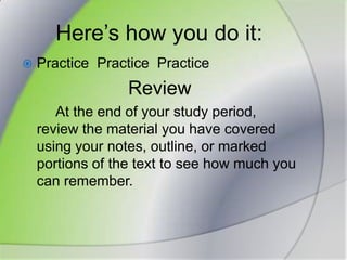 Here’s how you do it:Practice  PracticePracticeReview		At the end of your study period, review the material you have covered using your notes, outline, or marked portions of the text to see how much you can remember.