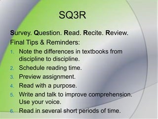 SQ3RSurvey. Question. Read. Recite. Review.Final Tips & Reminders:Note the differences in textbooks from discipline to discipline.Schedule reading time.Preview assignment.Read with a purpose.Write and talk to improve comprehension. Use your voice.Read in several short periods of time.