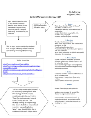 Caila Bishop
                                                                                    Meghan Keiber
                                        Content Management Strategy SQ3R

      SQ3R is a five-step study plan
      to help students construct                                                   1. Survey
      meaning while reading. It uses         SQ3R includes the   Think about the title: “What do I know?”
      the elements of questioning,           following steps     “What do I want to know?”
      predicting, setting a purpose                              Glance over headings and first sentences in
      for reading, and monitoring for                            paragraphs.
      confusion.                                                 Look at illustrations and graphic aids.
                                                                 Read the first paragraph.
                                                                 Read the last paragraph or summary.

                                                                                   2. Question
                                                                 Turn the title into a question.
                                                                 Write down any questions that some to mind
                                                                 during the survey.
    This strategy is appropriate for students                    Turn headings into questions.
    who struggle retaining information and                       Turn subheadings, illustrations, and graphic
    constructing meaning while reading                           aids into questions.
                                                                 Write down unfamiliar vocabulary words and
                                                                 determine their meaning.

                                                                                  3. Read Actively
                                                                 Read to search for answers to questions.
                   Online Resources                              Respond to questions and use context clues
                                                                 for unfamiliar words.
http://www.studygs.net/texred2.htm                               React to unclear passages, confusing terms,
http://www.collegeboard.com/student/plan/college-                and questionable statements by generating
success/26666.html                                               additional questions.
http://www.alamo.edu/sac/history/keller/accditg/sssq
3r.htm                                                                            4. Recite
http://www.edarticle.com/article.php?id=57                       Look away from the answers and the book to
                                                                 recall what was read.
                                                                 Recite answers to questions aloud or in
                                                                 writing.
                                                                 Reread text for unanswered questions.

                                                                                  5. Review

                                                                 Answer the major purpose question.
             This is a great instructional strategy
             for improving reading skills. With                  Look over answers and all parts of the
             this strategy students survey,                      chapter to organize information.
             question, read, recite, and review.
             These five techniques are integral                  Summarize the information learned by
                                                                 drawing flow charts, writing a summary,
             to the reading process. This                        participating in a group discussion, or by
             strategy is a step-by-step strategy                 studying for a test.
             that allows students to comprehend
             what they are reading better.
             What’s great about SQ3R is that it
             can be used for other subject areas.
 