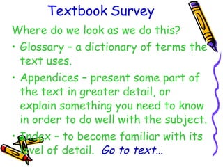 Textbook Survey Where do we look as we do this? Glossary – a dictionary of terms the text uses. Appendices – present some part of the text in greater detail, or explain something you need to know in order to do well with the subject. Index – to become familiar with its level of detail.  Go to text… 