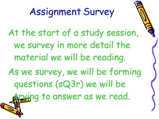 Assignment Survey At the start of a study session, we survey in more detail the material we will be reading. As we survey, we will be forming questions (sQ3r) we will be trying to answer as we read. 