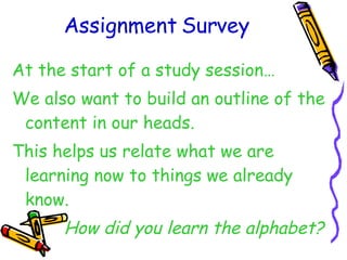Assignment Survey At the start of a study session… We also want to build an outline of the content in our heads. This helps us relate what we are learning now to things we already know. How did you learn the alphabet? 