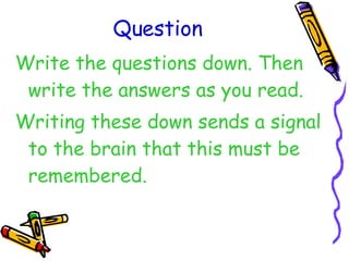 Question Write the questions down. Then write the answers as you read. Writing these down sends a signal to the brain that this must be remembered. 