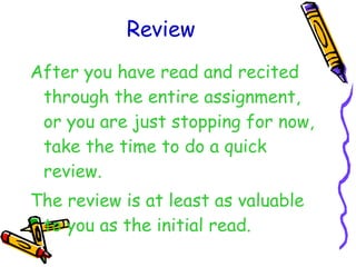Review After you have read and recited through the entire assignment, or you are just stopping for now, take the time to do a quick review. The review is at least as valuable to you as the initial read. 
