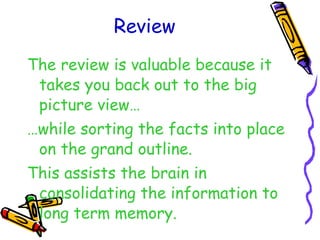Review The review is valuable because it takes you back out to the big picture view… … while sorting the facts into place on the grand outline. This assists the brain in consolidating the information to long term memory. 
