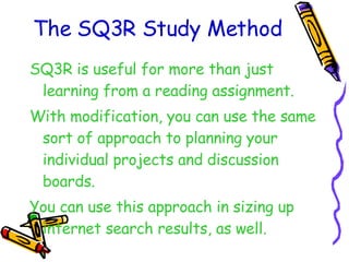 The SQ3R Study Method SQ3R is useful for more than just learning from a reading assignment. With modification, you can use the same sort of approach to planning your individual projects and discussion boards. You can use this approach in sizing up internet search results, as well. 