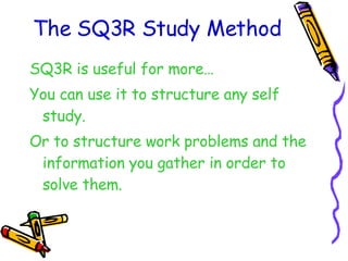 The SQ3R Study Method SQ3R is useful for more… You can use it to structure any self study. Or to structure work problems and the information you gather in order to solve them. 