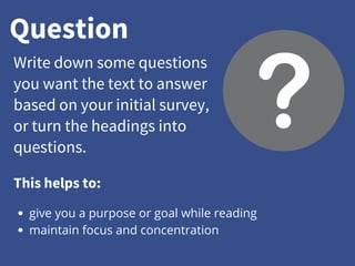 Question
Write down some questions
you want the text to answer
based on your initial survey,
or turn the headings into
questions.
give you a purpose or goal while reading
maintain focus and concentration
This helps to:
 