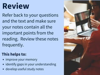 Refer back to your questions
and the text and make sure
your notes contain all the
important points from the
reading. Review these notes
frequently.
Review
This helps to:
improve your memory
identify gaps in your understanding
develop useful study notes
 
