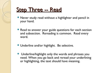 Step Three -- ReadStep Three -- Read
 Never study read without a highlighter and pencil in
your hand.
 Read to answer your guide questions for each section
and subsection. Rereading is common. Read every
word.
 Underline and/or highlight. Be selective.
 Underline/highlight only the words and phrases you
need. When you go back and reread your underlining
or highlighting, the text should have meaning.
 