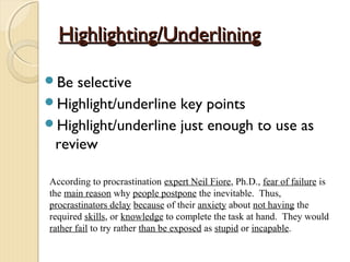 Highlighting/UnderliningHighlighting/Underlining
Be selective
Highlight/underline key points
Highlight/underline just enough to use as
review
According to procrastination expert Neil Fiore, Ph.D., fear of failure is
the main reason why people postpone the inevitable. Thus,
procrastinators delay because of their anxiety about not having the
required skills, or knowledge to complete the task at hand. They would
rather fail to try rather than be exposed as stupid or incapable.
 