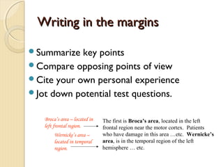 Writing in the marginsWriting in the margins
Summarize key points
Compare opposing points of view
Cite your own personal experience
Jot down potential test questions.
The first is Broca’s area, located in the left
frontal region near the motor cortex. Patients
who have damage in this area …etc. Wernicke’s
area, is in the temporal region of the left
hemisphere … etc.
Broca’s area – located in
left frontal region.
Wernicke’s area –
located in temporal
region.
 