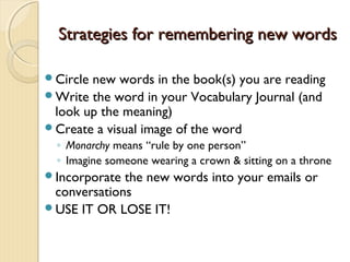 Strategies for remembering new wordsStrategies for remembering new words
Circle new words in the book(s) you are reading
Write the word in your Vocabulary Journal (and
look up the meaning)
Create a visual image of the word
◦ Monarchy means “rule by one person”
◦ Imagine someone wearing a crown & sitting on a throne
Incorporate the new words into your emails or
conversations
USE IT OR LOSE IT!
 