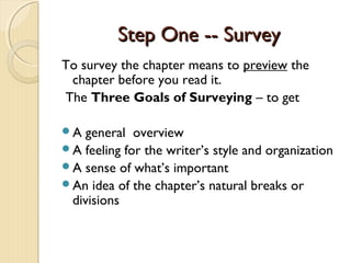 Step One -- SurveyStep One -- Survey
To survey the chapter means to preview the
chapter before you read it.
The Three Goals of Surveying – to get
A general overview
A feeling for the writer’s style and organization
A sense of what’s important
An idea of the chapter’s natural breaks or
divisions
 
