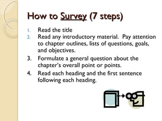 How toHow to SurveySurvey (7 steps)(7 steps)
1. Read the title
2. Read any introductory material. Pay attention
to chapter outlines, lists of questions, goals,
and objectives.
3. Formulate a general question about the
chapter’s overall point or points.
4. Read each heading and the first sentence
following each heading.
 