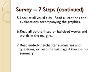 Survey -- 7 Steps (continued)Survey -- 7 Steps (continued)
5.Look at all visual aids. Read all captions and
explanations accompanying the graphics.
6.Read all bold-printed or italicized words and
words in the margins.
7.Read end-of-the-chapter summaries and
questions, or read the last page if there is no
summary.
 