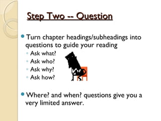 Step Two -- QuestionStep Two -- Question
Turn chapter headings/subheadings into
questions to guide your reading
◦ Ask what?
◦ Ask who?
◦ Ask why?
◦ Ask how?
Where? and when? questions give you a
very limited answer.
 