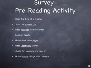 Survey- Pre-Reading Activity Read the  title  of a chapter Skim the  introduction Read  headings  in the chapter Look at  visuals Notice how many  pages Read  vocabulary  words Check for  summary  and read it Notice  unique  things about chapter 
