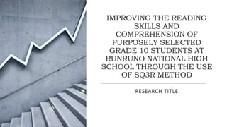 IMPROVING THE READING
SKILLS AND
COMPREHENSION OF
PURPOSELY SELECTED
GRADE 10 STUDENTS AT
RUNRUNO NATIONAL HIGH
SCHOOL THROUGH THE USE
OF SQ3R METHOD
RESEARCH TITLE
 