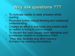  To motivate reader to seek answers whilst
reading
 Promotes further critical thinking and contextual
understanding
 Creates an effort to anticipate and predict what
an author is trying to communicate
 To discern the main issues, their relevance and
knowledge needed to understand them
 They also facilitate long term memory
formation.by creating connections
 