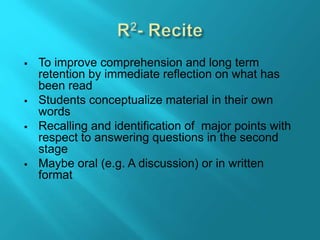  To improve comprehension and long term
retention by immediate reflection on what has
been read
 Students conceptualize material in their own
words
 Recalling and identification of major points with
respect to answering questions in the second
stage
 Maybe oral (e.g. A discussion) or in written
format
 