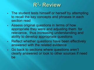  The student tests himself or herself by attempting
to recall the key concepts and phrases in each
section read
 Assess original questions in terms of how
appropriate they were and adjusting them for
relevance, thus increasing understanding and
ability to develop appropriate questions
 Reflect whether questions have been effectively
answered with the related evidence
 Go back to sections where questions aren’t
clearly answered or look to other sources if need
be
 