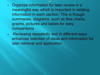  Organize information for later review in a
meaningful way which is important in relating
information in each section. This is though
summaries, diagrams, such as flow charts,
graphs, pictures and tables for easy
comparisons
 Reviewing repeatedly and in different ways
enhances retention of ideas and information for
later retrieval and application.
 