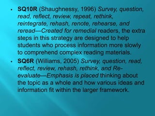  SQ10R (Shaughnessy, 1996) Survey, question,
read, reflect, review, repeat, rethink,
reintegrate, rehash, renote, rehearse, and
reread—Created for remedial readers, the extra
steps in this strategy are designed to help
students who process information more slowly
to comprehend complex reading materials.
 SQ6R (Williams, 2005) Survey, question, read,
reflect, review, rehash, rethink, and Re-
evaluate—Emphasis is placed thinking about
the topic as a whole and how various ideas and
information fit within the larger framework.
 