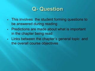  This involves the student forming questions to
be answered during reading
 Predictions are made about what is important
in the chapter being read
 Links between the chapter’s general topic and
the overall course objectives
 