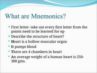 What are Mnemonics?
 First letter- take out every first letter from the
points need to be learned for eg-
 Describe the structure of heart?
 Heart is a hollow muscular organ
 It pumps blood
 There are 4 chambers in heart
 An average weight of a human heart is 250-
300 gms.
 