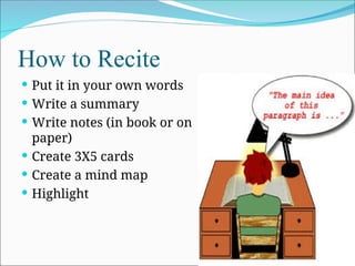 How to Recite
 Put it in your own words
 Write a summary
 Write notes (in book or on
paper)
 Create 3X5 cards
 Create a mind map
 Highlight
 