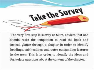 The very first step is survey or Skim, advices that one
should resist the temptation to read the book and
instead glance through a chapter in order to identify
headings, sub-headings and outer outstanding features
in the texts. This is in order to identify the ideas and
formulate questions about the content of the chapter.
 
