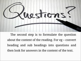 The second step is to formulate the question
about the content of the reading. For eg – convert
heading and sub headings into questions and
then look for answers in the content of the text.
 
