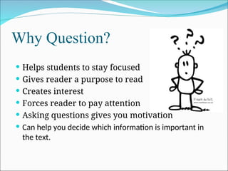 Why Question?
 Helps students to stay focused
 Gives reader a purpose to read
 Creates interest
 Forces reader to pay attention
 Asking questions gives you motivation
 Can help you decide which information is important in
the text.
 