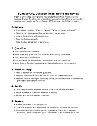 SQ3R Survey, Question, Read, Recite and Review
SQ3R is a five-step study plan to help students construct meaning while
reading. It uses the elements of questioning, predicting, setting a purpose for
reading, and monitoring for confusion. SQ3R includes the following steps:
1. Survey
• Think about the title: “What do I know?” “What do I want to know?”
• Glance over headings and first sentences in paragraphs.
• Look at illustrations and graphic aids.
• Read the first paragraph.
• Read the last paragraph or summary.
2. Question
• Turn the title into a question.
• Write down any questions that some to mind during the survey.
• Turn headings into questions.
• Turn subheadings, illustrations, and graphic aids into questions.
• Write down unfamiliar vocabulary words and determine their meaning.
3. Read Actively
• Read to search for answers to questions.
• Respond to questions and use context clues for unfamiliar words.
• React to unclear passages, confusing terms, and questionable statements by
generating additional questions.
4. Recite
• Look away from the answers and the book to recall what was read.
• Recite answers to questions aloud or in writing.
• Reread text for unanswered questions.
5. Review
• Answer the major purpose question.
• Look over answers and all parts of the chapter to organize information.
• Summarize the information learned by drawing flow charts, writing a
summary, participating in a group discussion, or by studying for a test
 