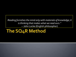 The SQ4R Method Reading furnishes the mind only with materials of knowledge; it is thinking that makes what we read ours.”  -- John Locke (English philosopher) 